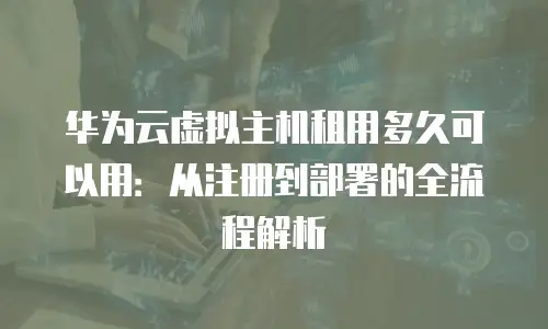 华为云虚拟主机租用多久可以用：从注册到部署的全流程解析