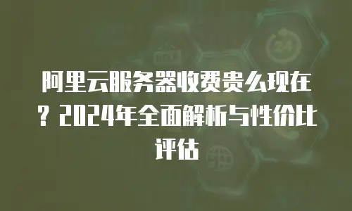 阿里云服务器收费贵么现在？2024年全面解析与性价比评估