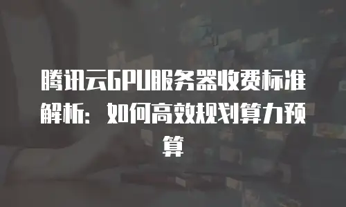 腾讯云GPU服务器收费标准解析：如何高效规划算力预算