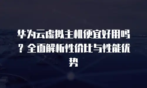 华为云虚拟主机便宜好用吗？全面解析性价比与性能优势