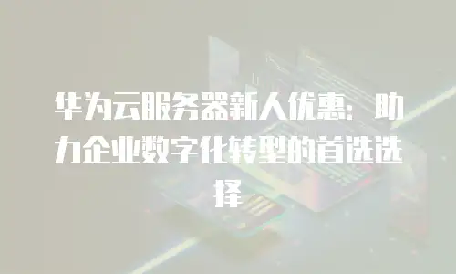 华为云服务器新人优惠：助力企业数字化转型的首选选择