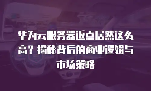 华为云服务器返点居然这么高？揭秘背后的商业逻辑与市场策略