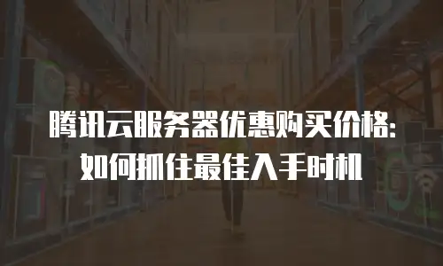 腾讯云服务器优惠购买价格：如何抓住最佳入手时机
