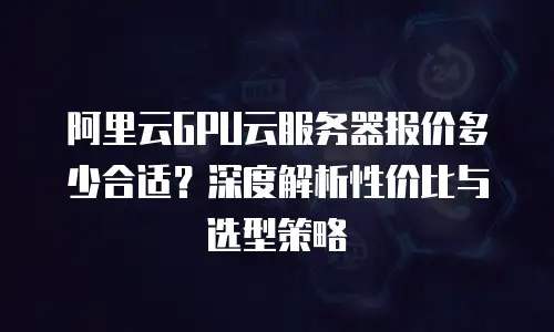 阿里云GPU云服务器报价多少合适？深度解析性价比与选型策略