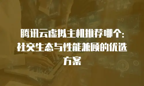 腾讯云虚拟主机推荐哪个：社交生态与性能兼顾的优选方案