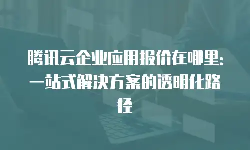 腾讯云企业应用报价在哪里：一站式解决方案的透明化路径
