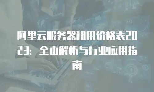 阿里云服务器租用价格表2023：全面解析与行业应用指南