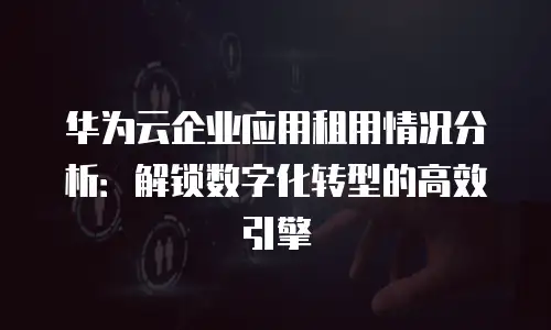 华为云企业应用租用情况分析：解锁数字化转型的高效引擎