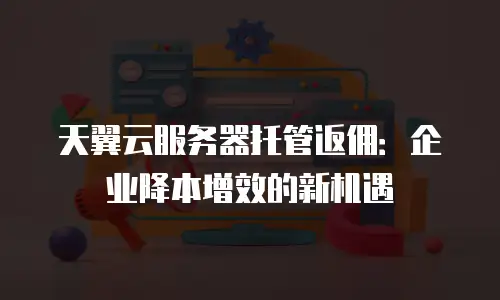 天翼云服务器托管返佣：企业降本增效的新机遇