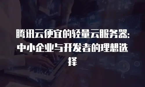 腾讯云便宜的轻量云服务器：中小企业与开发者的理想选择