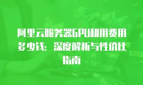 阿里云服务器GPU租用费用多少钱：深度解析与性价比指南