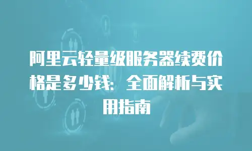 阿里云轻量级服务器续费价格是多少钱：全面解析与实用指南