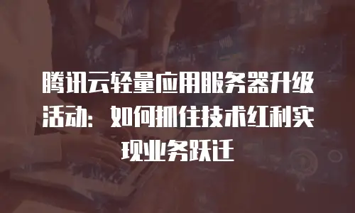 腾讯云轻量应用服务器升级活动：如何抓住技术红利实现业务跃迁