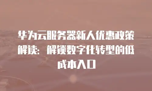 华为云服务器新人优惠政策解读：解锁数字化转型的低成本入口
