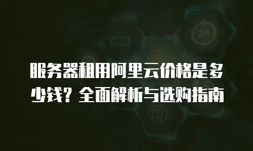 服务器租用阿里云价格是多少钱？全面解析与选购指南