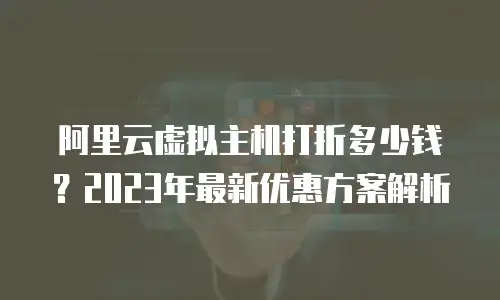 阿里云虚拟主机打折多少钱？2023年最新优惠方案解析