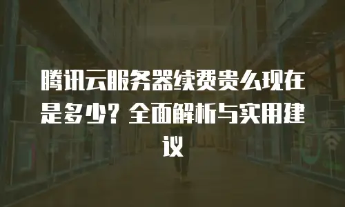 腾讯云服务器续费贵么现在是多少？全面解析与实用建议