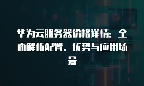 华为云服务器价格详情：全面解析配置、优势与应用场景