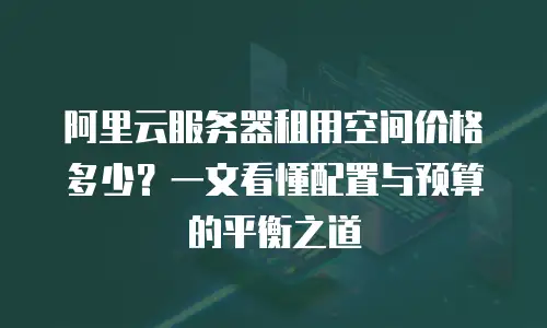 阿里云服务器租用空间价格多少？一文看懂配置与预算的平衡之道