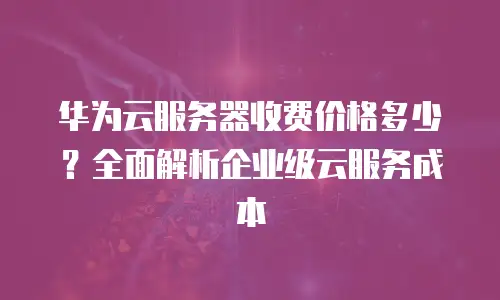 华为云服务器收费价格多少？全面解析企业级云服务成本