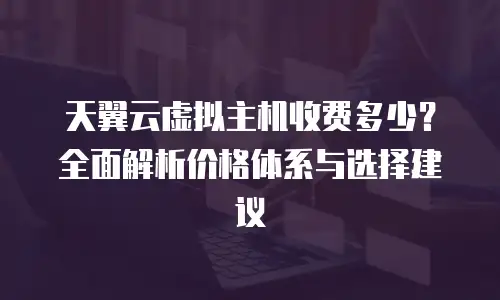 天翼云虚拟主机收费多少？全面解析价格体系与选择建议