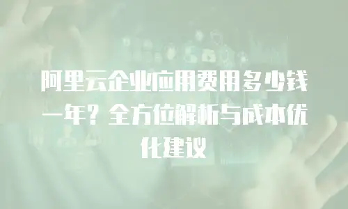 阿里云企业应用费用多少钱一年？全方位解析与成本优化建议