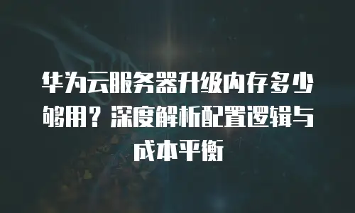 华为云服务器升级内存多少够用？深度解析配置逻辑与成本平衡