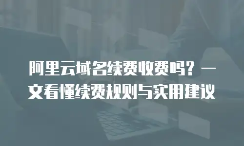 阿里云域名续费收费吗？一文看懂续费规则与实用建议
