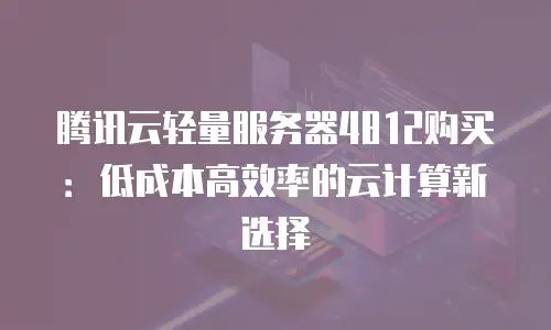 腾讯云轻量服务器4812购买：低成本高效率的云计算新选择