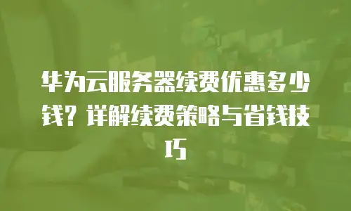 华为云服务器续费优惠多少钱？详解续费策略与省钱技巧