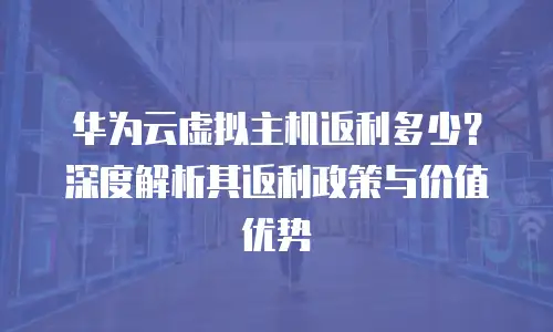 华为云虚拟主机返利多少？深度解析其返利政策与价值优势