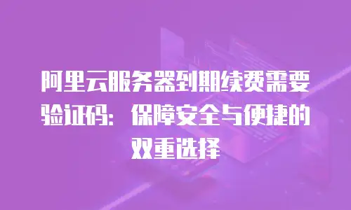 阿里云服务器到期续费需要验证码：保障安全与便捷的双重选择