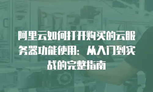 阿里云如何打开购买的云服务器功能使用：从入门到实战的完整指南