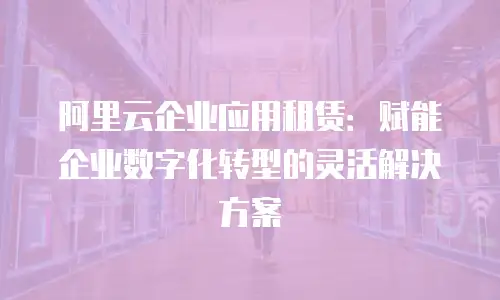 阿里云企业应用租赁：赋能企业数字化转型的灵活解决方案