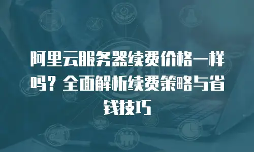 阿里云服务器续费价格一样吗？全面解析续费策略与省钱技巧