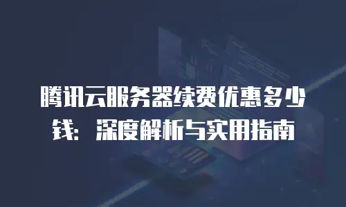 腾讯云服务器续费优惠多少钱：深度解析与实用指南