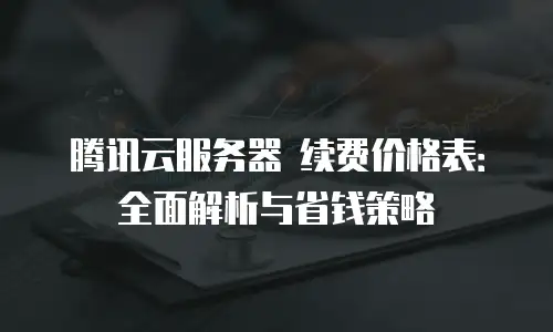 腾讯云服务器 续费价格表：全面解析与省钱策略