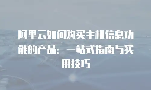阿里云如何购买主机信息功能的产品：一站式指南与实用技巧