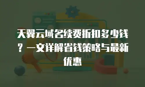 天翼云域名续费折扣多少钱？一文详解省钱策略与最新优惠