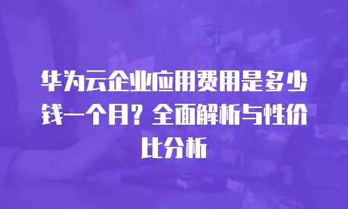 华为云企业应用费用是多少钱一个月？全面解析与性价比分析