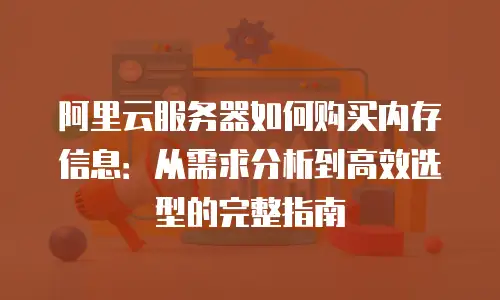 阿里云服务器如何购买内存信息：从需求分析到高效选型的完整指南