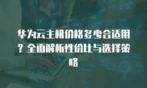 华为云主机价格多少合适用？全面解析性价比与选择策略