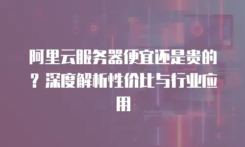 阿里云服务器便宜还是贵的？深度解析性价比与行业应用
