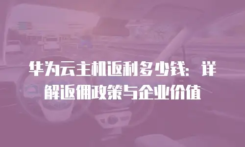 华为云主机返利多少钱：详解返佣政策与企业价值