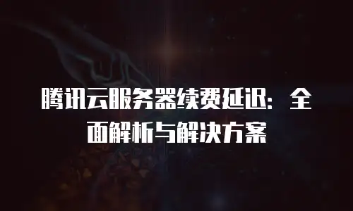 腾讯云服务器续费延迟：全面解析与解决方案