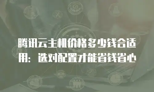 腾讯云主机价格多少钱合适用：选对配置才能省钱省心