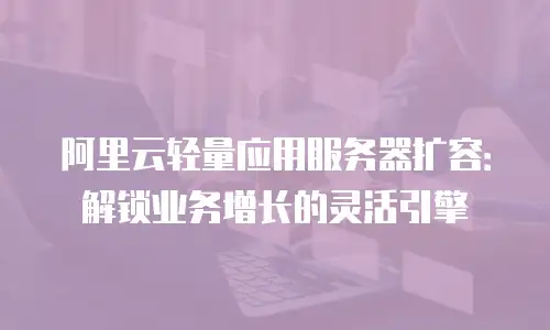 阿里云轻量应用服务器扩容：解锁业务增长的灵活引擎