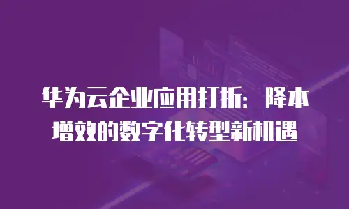 华为云企业应用打折：降本增效的数字化转型新机遇