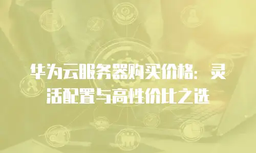华为云服务器购买价格：灵活配置与高性价比之选
