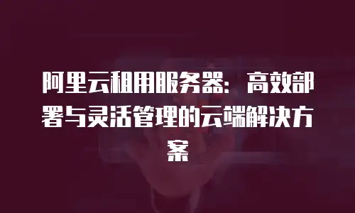 阿里云租用服务器：高效部署与灵活管理的云端解决方案